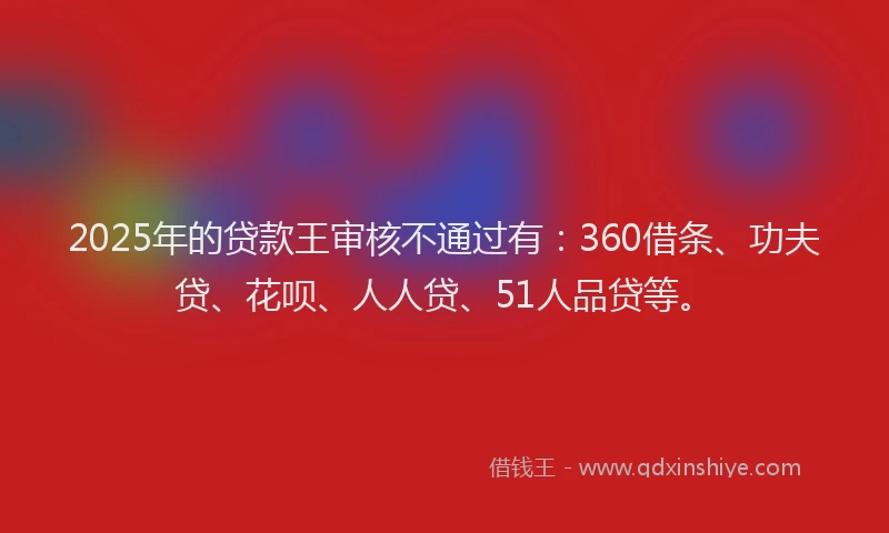 2025年的贷款王审核不通过有：360借条、功夫贷、花呗、人人贷、51人品贷等。