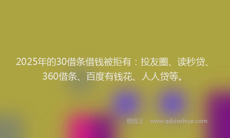 2025年的30借条借钱被拒有：投友圈、读秒贷、360借条、百度有钱花、人人贷等。