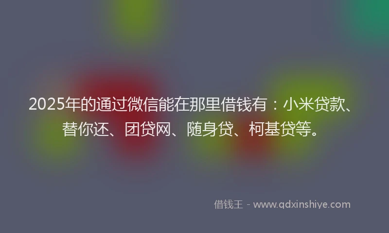 2025年的通过微信能在那里借钱有：小米贷款、替你还、团贷网、随身贷、柯基贷等。
