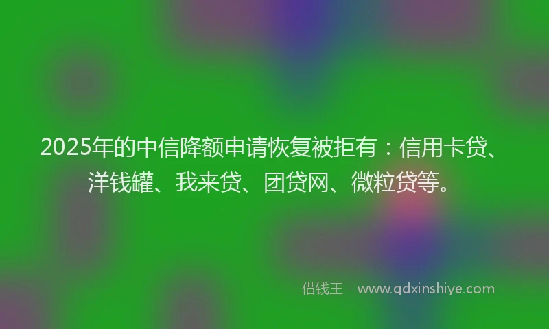 2025年的中信降额申请恢复被拒有：信用卡贷、洋钱罐、我来贷、团贷网、微粒贷等。