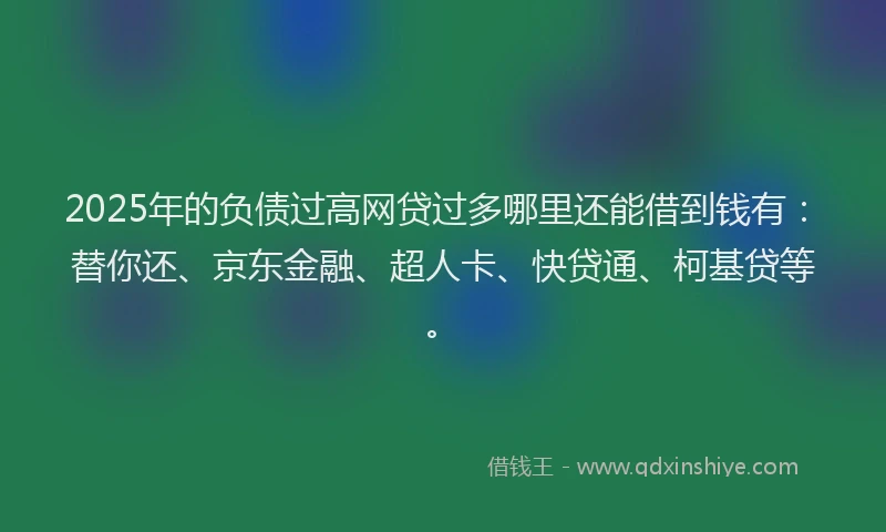 2025年的负债过高网贷过多哪里还能借到钱有：替你还、京东金融、超人卡、快贷通、柯基贷等。