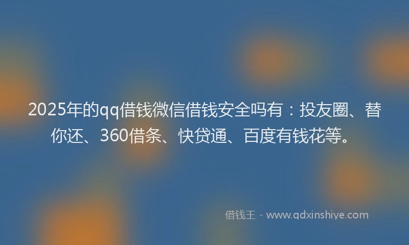 2025年的qq借钱微信借钱安全吗有：投友圈、替你还、360借条、快贷通、百度有钱花等。