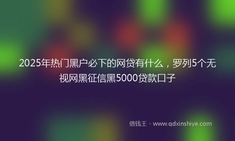 2025年热门黑户必下的网贷有什么，罗列5个无视网黑征信黑5000贷款口子