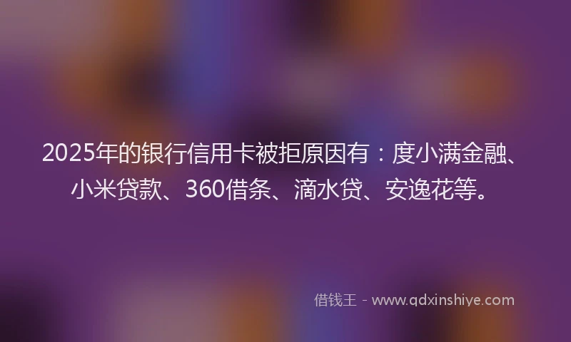 2025年的银行信用卡被拒原因有：度小满金融、小米贷款、360借条、滴水贷、安逸花等。