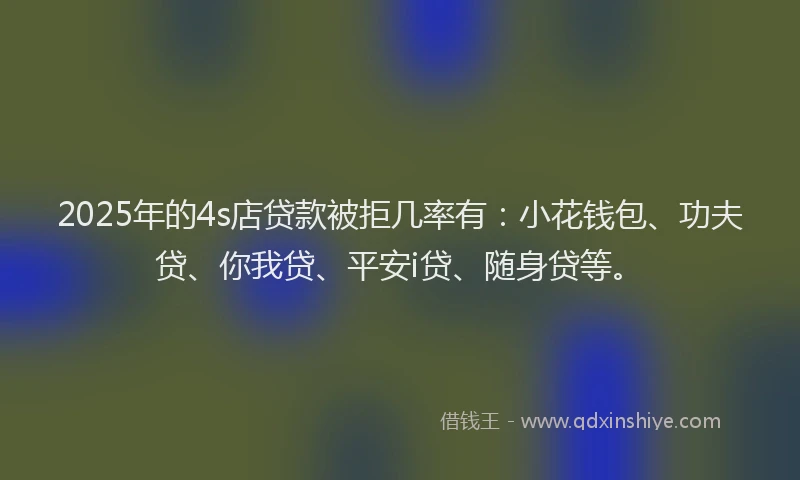 2025年的4s店贷款被拒几率有：小花钱包、功夫贷、你我贷、平安i贷、随身贷等。