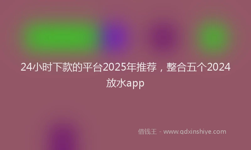24小时下款的平台2025年推荐，整合五个2024放水app