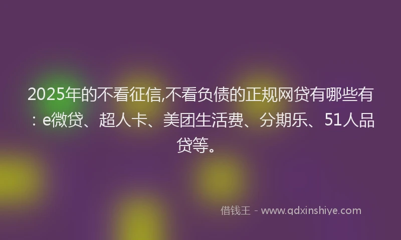 2025年的不看征信,不看负债的正规网贷有哪些有：e微贷、超人卡、美团生活费、分期乐、51人品贷等。