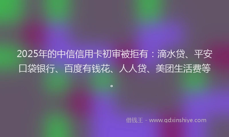 2025年的中信信用卡初审被拒有：滴水贷、平安口袋银行、百度有钱花、人人贷、美团生活费等。