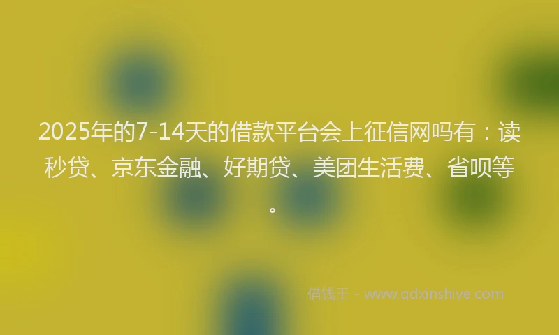 2025年的7-14天的借款平台会上征信网吗有：读秒贷、京东金融、好期贷、美团生活费、省呗等。