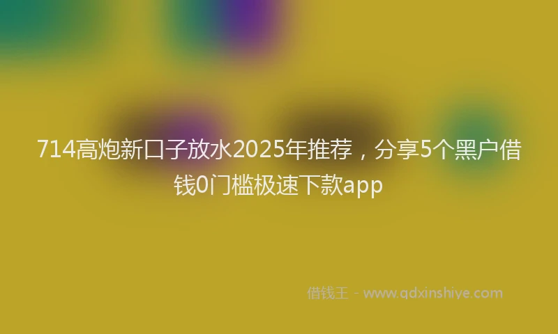 714高炮新口子放水2025年推荐，分享5个黑户借钱0门槛极速下款app