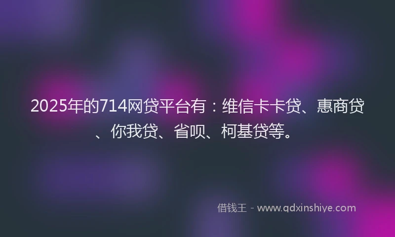 2025年的714网贷平台有：维信卡卡贷、惠商贷、你我贷、省呗、柯基贷等。
