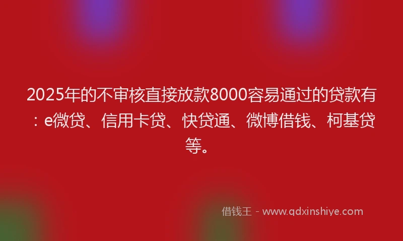 2025年的不审核直接放款8000容易通过的贷款有：e微贷、信用卡贷、快贷通、微博借钱、柯基贷等。