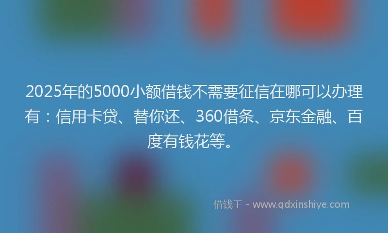 2025年的5000小额借钱不需要征信在哪可以办理有：信用卡贷、替你还、360借条、京东金融、百度有钱花等。