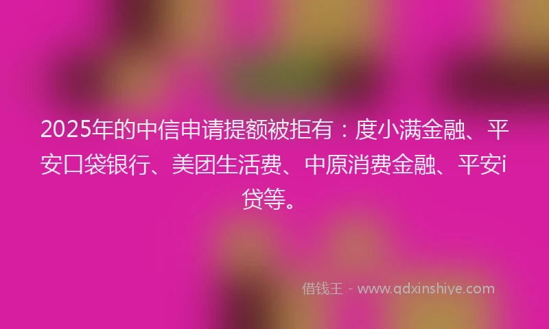 2025年的中信申请提额被拒有：度小满金融、平安口袋银行、美团生活费、中原消费金融、平安i贷等。
