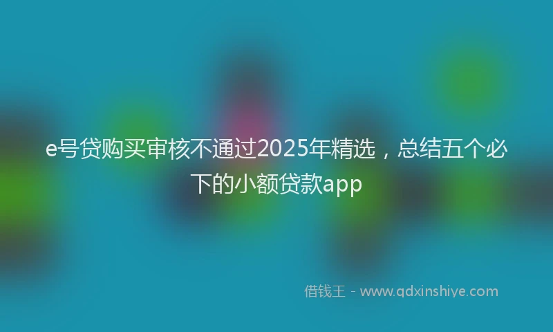 e号贷购买审核不通过2025年精选，总结五个必下的小额贷款app