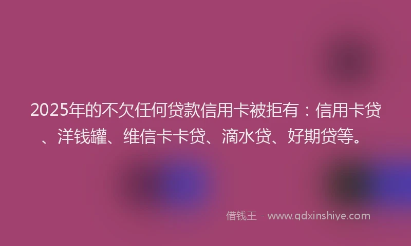2025年的不欠任何贷款信用卡被拒有：信用卡贷、洋钱罐、维信卡卡贷、滴水贷、好期贷等。