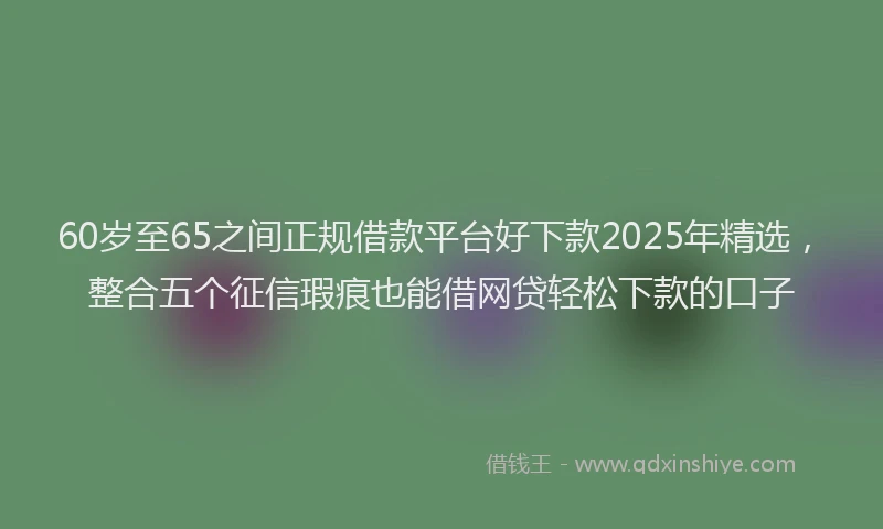 60岁至65之间正规借款平台好下款2025年精选，整合五个征信瑕疵也能借网贷轻松下款的口子