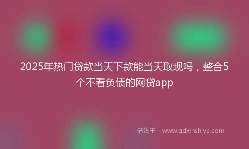 2025年热门贷款当天下款能当天取现吗，整合5个不看负债的网贷app