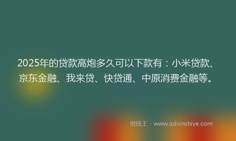 2025年的贷款高炮多久可以下款有：小米贷款、京东金融、我来贷、快贷通、中原消费金融等。