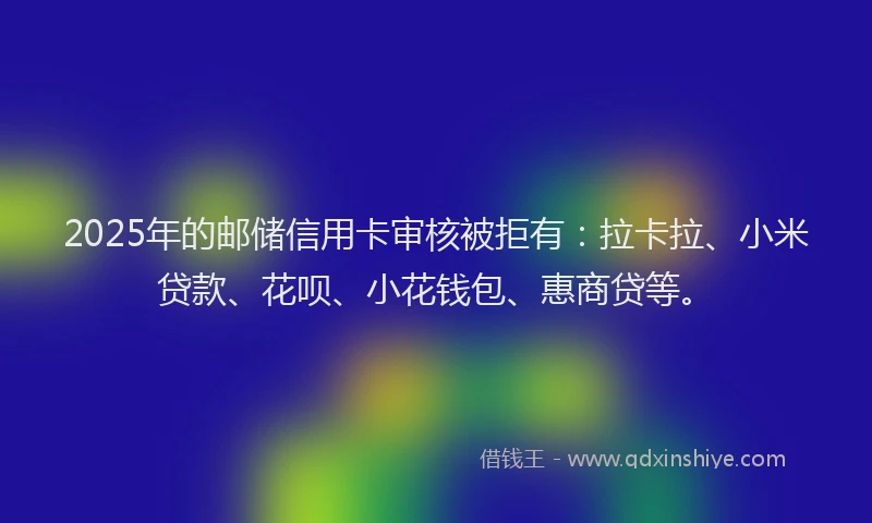 2025年的邮储信用卡审核被拒有：拉卡拉、小米贷款、花呗、小花钱包、惠商贷等。