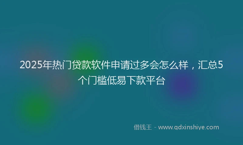 2025年热门贷款软件申请过多会怎么样，汇总5个门槛低易下款平台