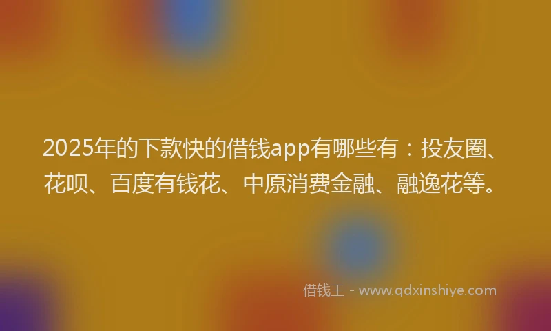 2025年的下款快的借钱app有哪些有：投友圈、花呗、百度有钱花、中原消费金融、融逸花等。