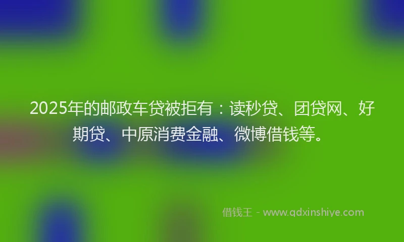 2025年的邮政车贷被拒有：读秒贷、团贷网、好期贷、中原消费金融、微博借钱等。
