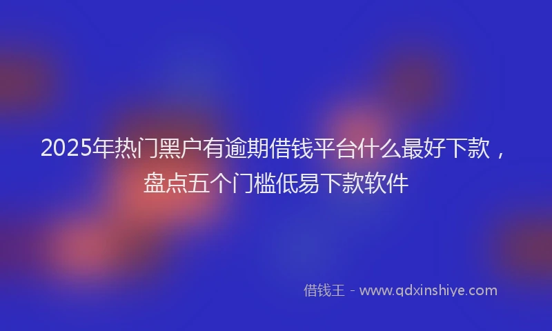 2025年热门黑户有逾期借钱平台什么最好下款，盘点五个门槛低易下款软件