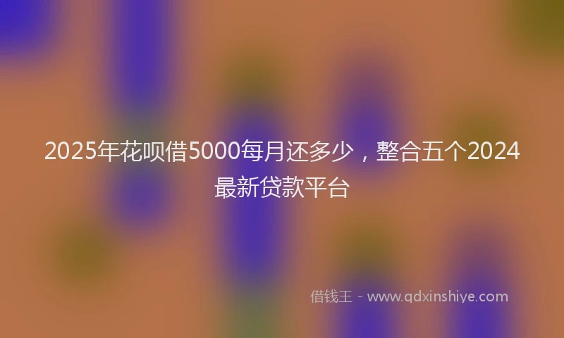 2025年花呗借5000每月还多少，整合五个2024最新贷款平台