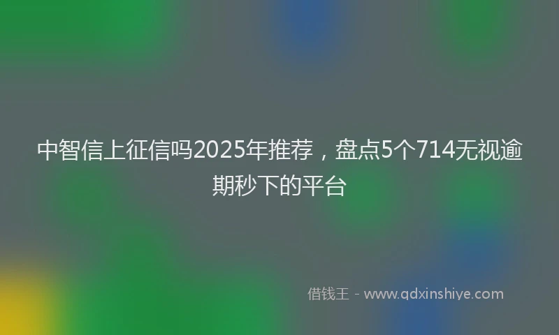 中智信上征信吗2025年推荐，盘点5个714无视逾期秒下的平台