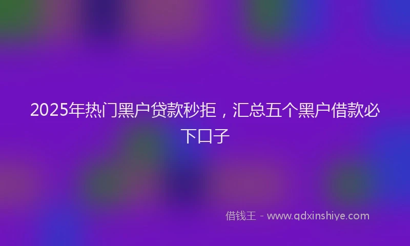 2025年热门黑户贷款秒拒，汇总五个黑户借款必下口子