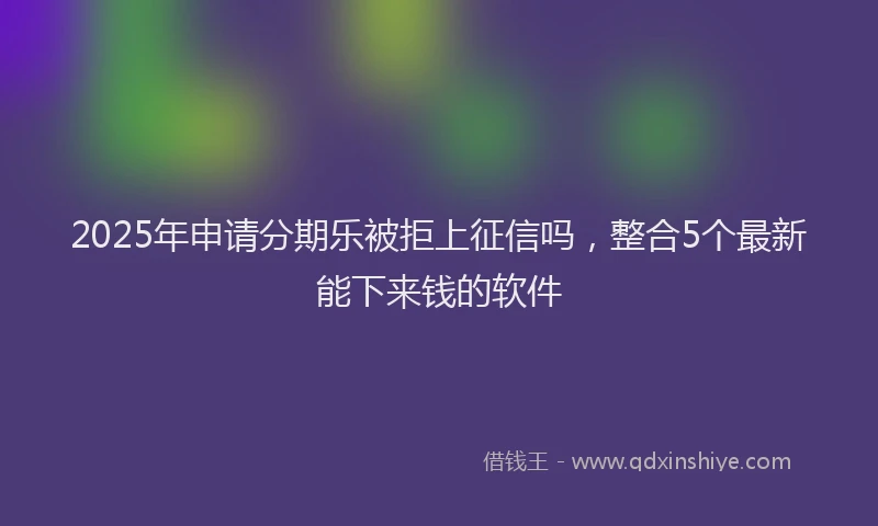 2025年申请分期乐被拒上征信吗，整合5个最新能下来钱的软件