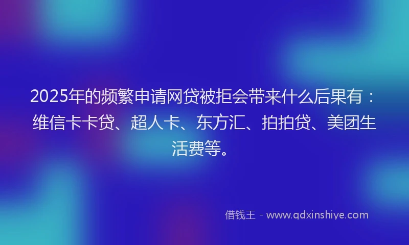 2025年的频繁申请网贷被拒会带来什么后果有：维信卡卡贷、超人卡、东方汇、拍拍贷、美团生活费等。