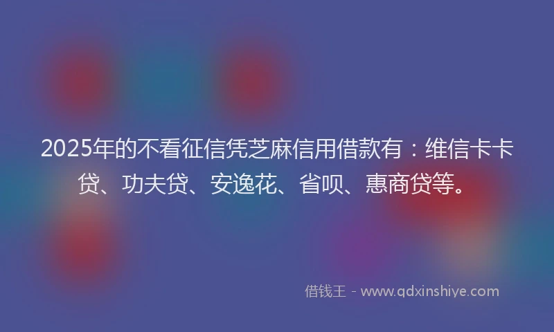 2025年的不看征信凭芝麻信用借款有：维信卡卡贷、功夫贷、安逸花、省呗、惠商贷等。