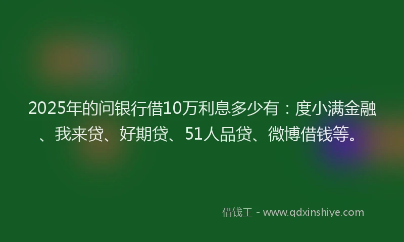 2025年的问银行借10万利息多少有：度小满金融、我来贷、好期贷、51人品贷、微博借钱等。
