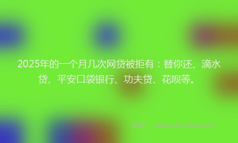 2025年的一个月几次网贷被拒有：替你还、滴水贷、平安口袋银行、功夫贷、花呗等。