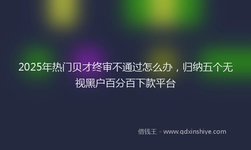 2025年热门贝才终审不通过怎么办，归纳五个无视黑户百分百下款平台