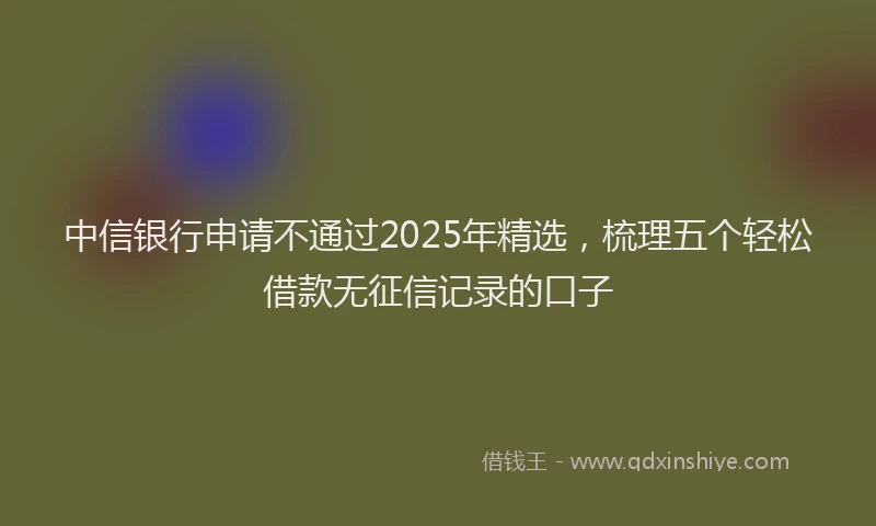 中信银行申请不通过2025年精选，梳理五个轻松借款无征信记录的口子