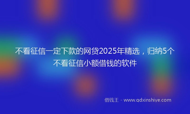 不看征信一定下款的网贷2025年精选，归纳5个不看征信小额借钱的软件