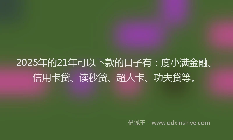 2025年的21年可以下款的口子有：度小满金融、信用卡贷、读秒贷、超人卡、功夫贷等。