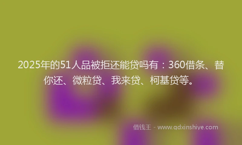 2025年的51人品被拒还能贷吗有：360借条、替你还、微粒贷、我来贷、柯基贷等。