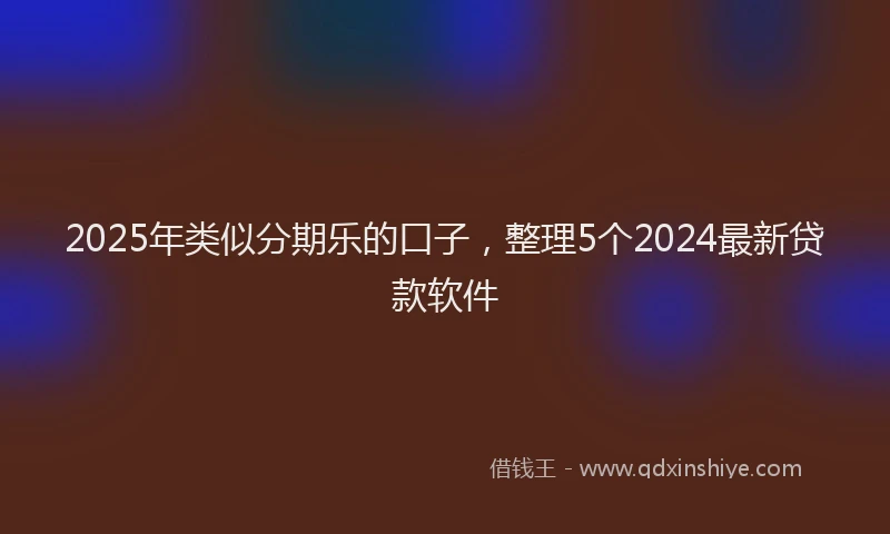 2025年类似分期乐的口子，整理5个2024最新贷款软件