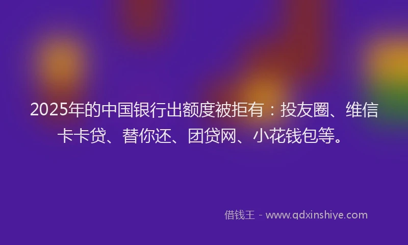2025年的中国银行出额度被拒有：投友圈、维信卡卡贷、替你还、团贷网、小花钱包等。