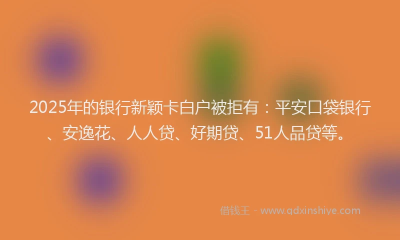 2025年的银行新颖卡白户被拒有：平安口袋银行、安逸花、人人贷、好期贷、51人品贷等。