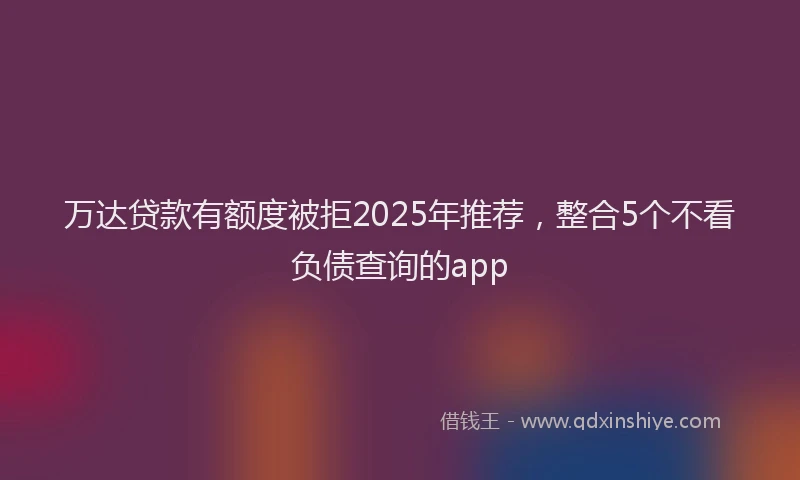 万达贷款有额度被拒2025年推荐，整合5个不看负债查询的app