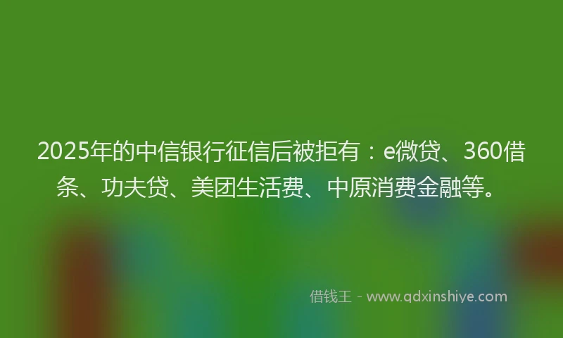 2025年的中信银行征信后被拒有：e微贷、360借条、功夫贷、美团生活费、中原消费金融等。