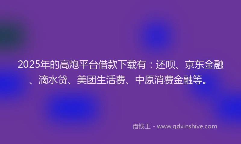 2025年的高炮平台借款下载有：还呗、京东金融、滴水贷、美团生活费、中原消费金融等。