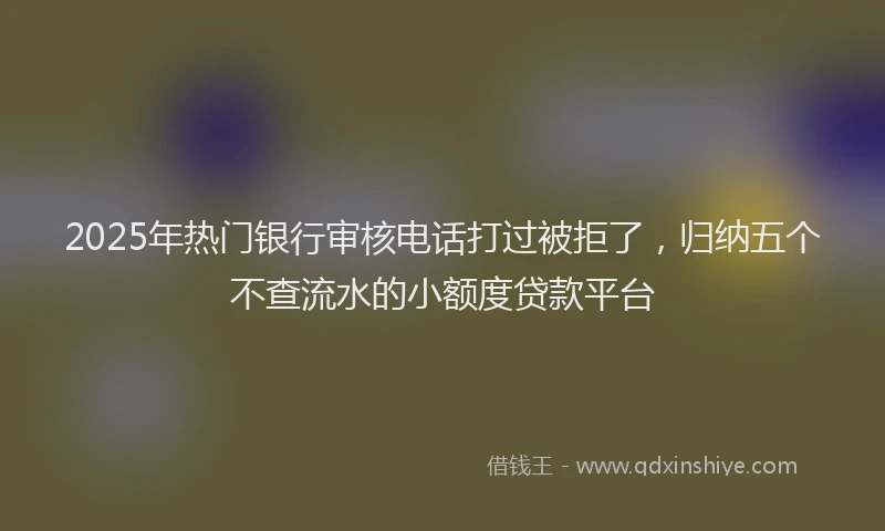 2025年热门银行审核电话打过被拒了，归纳五个不查流水的小额度贷款平台