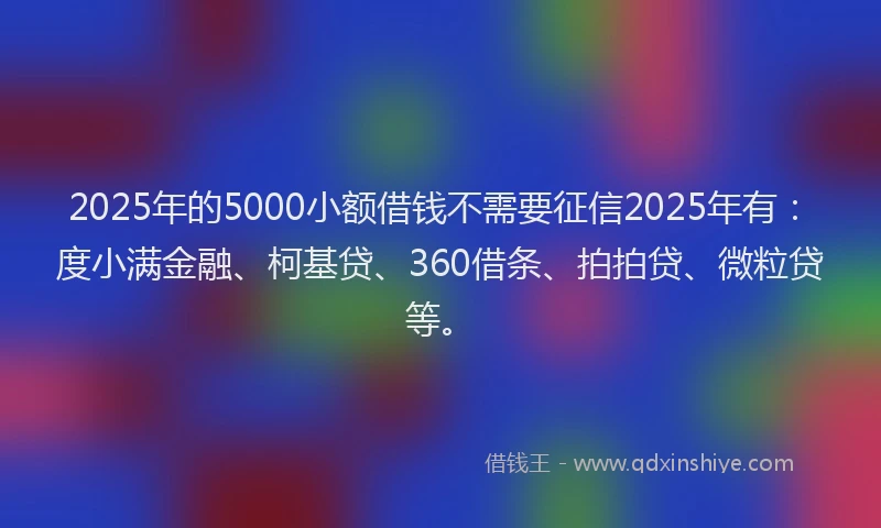 2025年的5000小额借钱不需要征信2025年有：度小满金融、柯基贷、360借条、拍拍贷、微粒贷等。