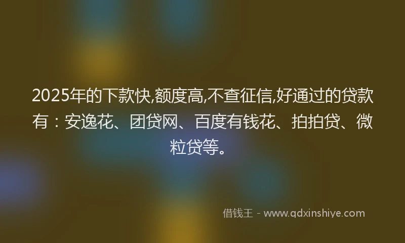 2025年的下款快,额度高,不查征信,好通过的贷款有：安逸花、团贷网、百度有钱花、拍拍贷、微粒贷等。